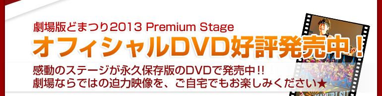 
劇場版どまつり2013 Premium Stage
オフィシャルDVD好評発売中！
感動のステージが永久保存版のDVDで発売決定！
劇場版ならではの迫力映像を、ご自宅でもお楽しみください★
	